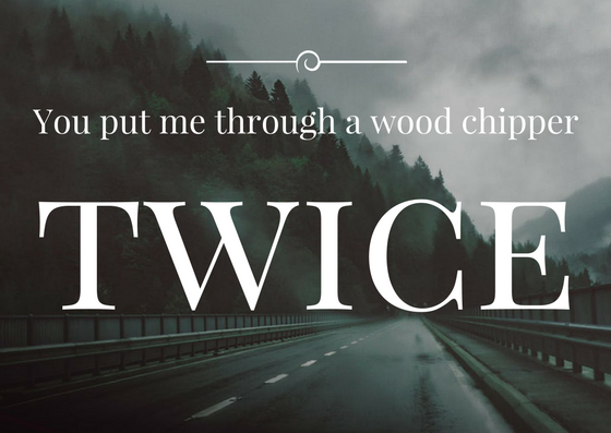 Quote: You put me through a woodchipper. twice!